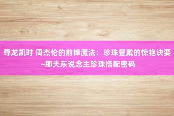 尊龙凯时 周杰伦的前锋魔法：珍珠叠戴的惊艳诀要 ~那夫东说念主珍珠搭配密码