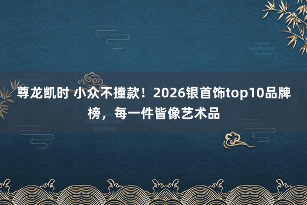 尊龙凯时 小众不撞款！2026银首饰top10品牌榜，每一件皆像艺术品