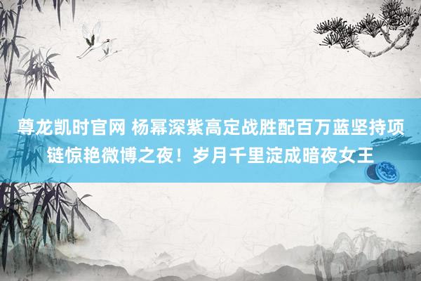 尊龙凯时官网 杨幂深紫高定战胜配百万蓝坚持项链惊艳微博之夜！岁月千里淀成暗夜女王