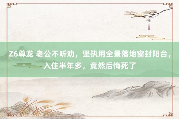 Z6尊龙 老公不听劝，坚执用全景落地窗封阳台，入住半年多，竟然后悔死了