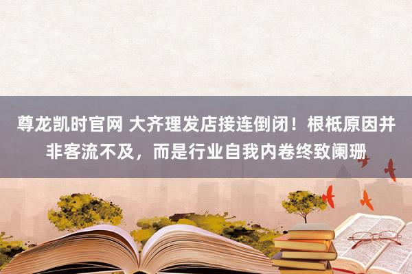 尊龙凯时官网 大齐理发店接连倒闭！根柢原因并非客流不及，而是行业自我内卷终致阑珊