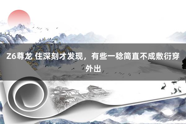 Z6尊龙 住深刻才发现，有些一稔简直不成敷衍穿外出