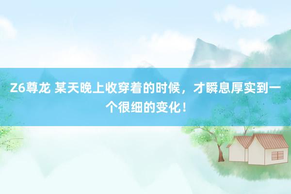 Z6尊龙 某天晚上收穿着的时候，才瞬息厚实到一个很细的变化！