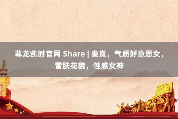尊龙凯时官网 Share | 秦岚，气质好意思女，雪肤花貌，性感女神