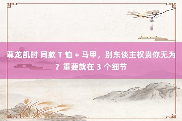 尊龙凯时 同款 T 恤 + 马甲，别东谈主权贵你无为？重要就在 3 个细节