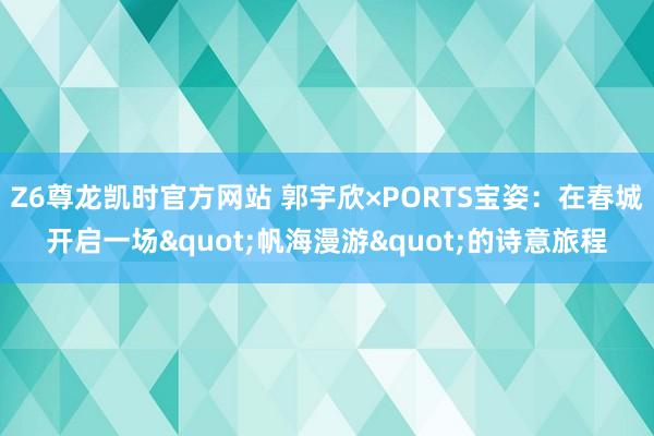 Z6尊龙凯时官方网站 郭宇欣×PORTS宝姿：在春城开启一场"帆海漫游"的诗意旅程
