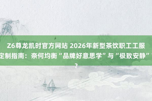 Z6尊龙凯时官方网站 2026年新型茶饮职工工服定制指南：奈何均衡“品牌好意思学”与“极致安静”？