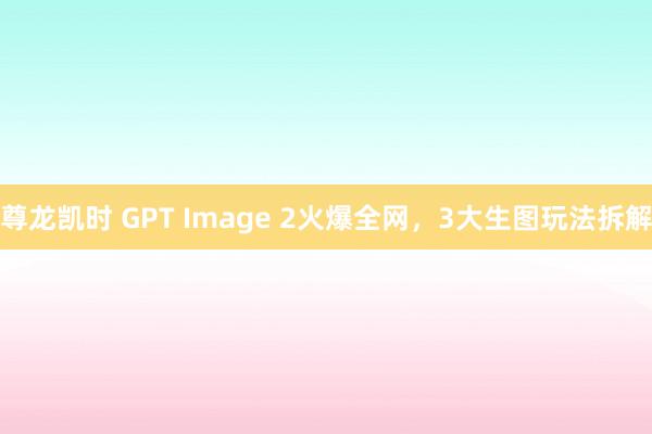 尊龙凯时 GPT Image 2火爆全网，3大生图玩法拆解