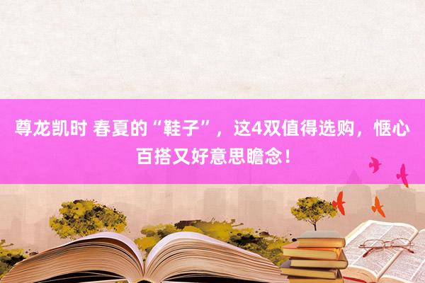 尊龙凯时 春夏的“鞋子”，这4双值得选购，惬心百搭又好意思瞻念！