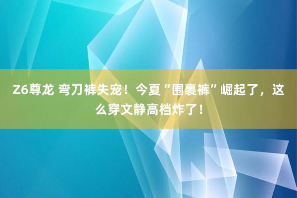 Z6尊龙 弯刀裤失宠！今夏“围裹裤”崛起了，这么穿文静高档炸了！