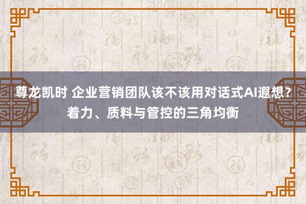 尊龙凯时 企业营销团队该不该用对话式AI遐想？着力、质料与管控的三角均衡