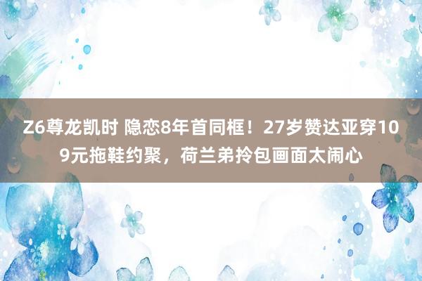 Z6尊龙凯时 隐恋8年首同框！27岁赞达亚穿109元拖鞋约聚，荷兰弟拎包画面太闹心