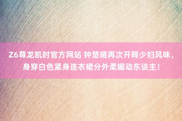 Z6尊龙凯时官方网站 钟楚曦再次开释少妇风味，身穿白色紧身连衣裙分外柔媚动东谈主！