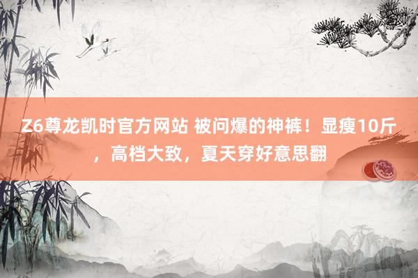 Z6尊龙凯时官方网站 被问爆的神裤！显瘦10斤，高档大致，夏天穿好意思翻