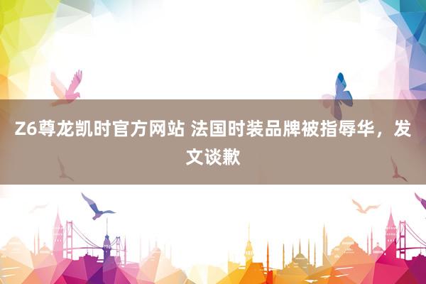Z6尊龙凯时官方网站 法国时装品牌被指辱华，发文谈歉