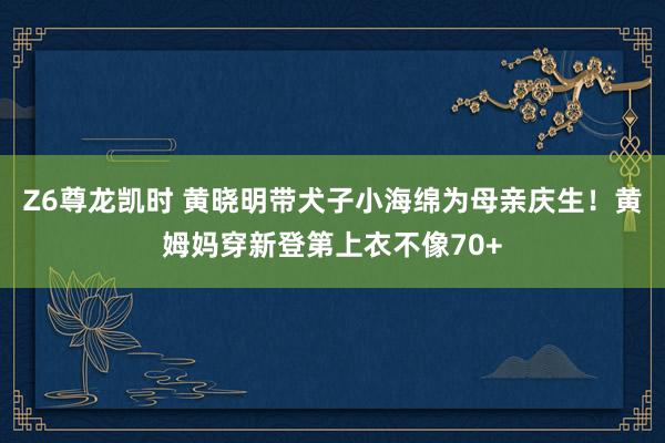 Z6尊龙凯时 黄晓明带犬子小海绵为母亲庆生！黄姆妈穿新登第上衣不像70+