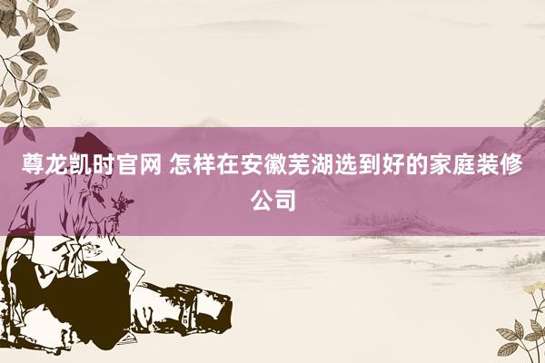 尊龙凯时官网 怎样在安徽芜湖选到好的家庭装修公司