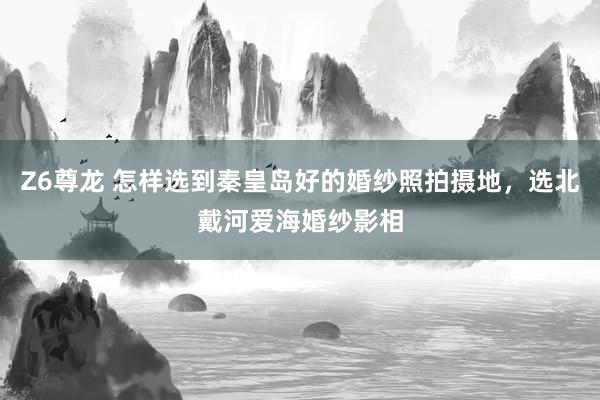 Z6尊龙 怎样选到秦皇岛好的婚纱照拍摄地，选北戴河爱海婚纱影相