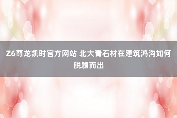 Z6尊龙凯时官方网站 北大青石材在建筑鸿沟如何脱颖而出