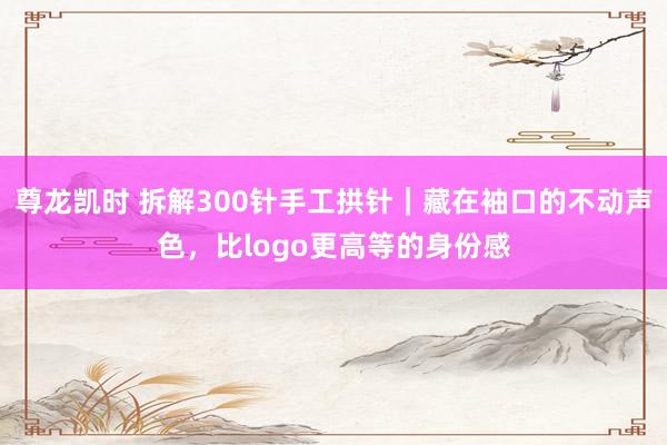 尊龙凯时 拆解300针手工拱针｜藏在袖口的不动声色，比logo更高等的身份感