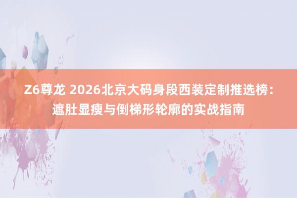 Z6尊龙 2026北京大码身段西装定制推选榜：遮肚显瘦与倒梯形轮廓的实战指南