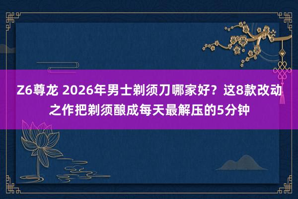 Z6尊龙 2026年男士剃须刀哪家好？这8款改动之作把剃须酿成每天最解压的5分钟