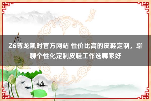 Z6尊龙凯时官方网站 性价比高的皮鞋定制，聊聊个性化定制皮鞋工作选哪家好