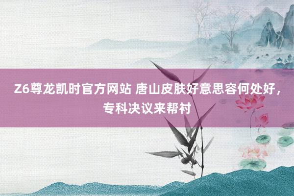 Z6尊龙凯时官方网站 唐山皮肤好意思容何处好，专科决议来帮衬