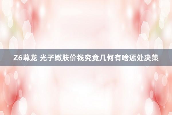 Z6尊龙 光子嫩肤价钱究竟几何有啥惩处决策