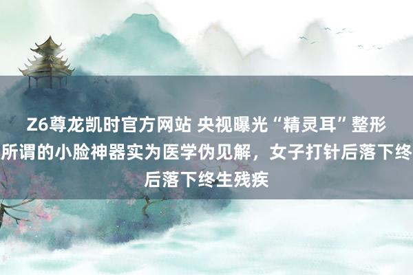 Z6尊龙凯时官方网站 央视曝光“精灵耳”整形乱象：所谓的小脸神器实为医学伪见解，女子打针后落下终生残疾