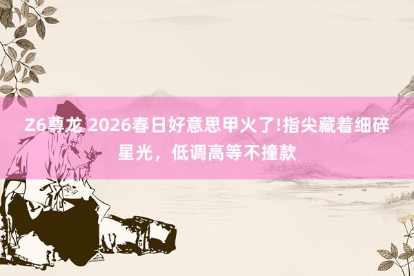 Z6尊龙 2026春日好意思甲火了!指尖藏着细碎星光，低调高等不撞款