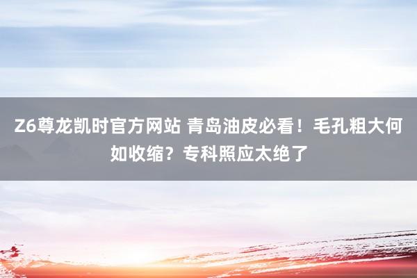 Z6尊龙凯时官方网站 青岛油皮必看！毛孔粗大何如收缩？专科照应太绝了