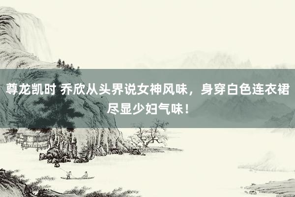 尊龙凯时 乔欣从头界说女神风味，身穿白色连衣裙尽显少妇气味！