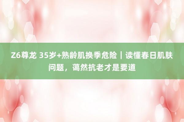Z6尊龙 35岁+熟龄肌换季危险｜读懂春日肌肤问题，蔼然抗老才是要道
