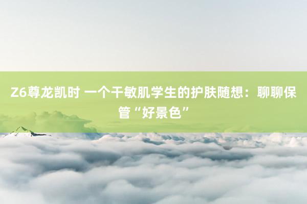 Z6尊龙凯时 一个干敏肌学生的护肤随想：聊聊保管“好景色”