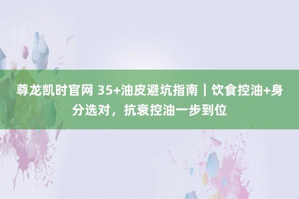 尊龙凯时官网 35+油皮避坑指南｜饮食控油+身分选对，抗衰控油一步到位