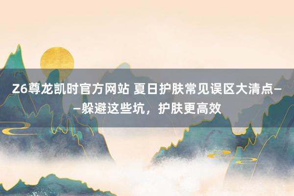 Z6尊龙凯时官方网站 夏日护肤常见误区大清点——躲避这些坑，护肤更高效