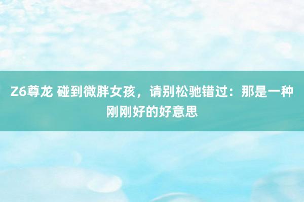 Z6尊龙 碰到微胖女孩，请别松驰错过：那是一种刚刚好的好意思