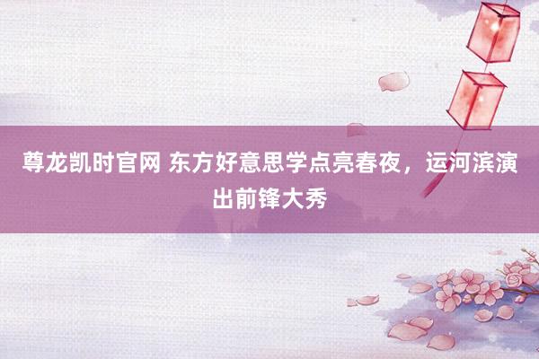 尊龙凯时官网 东方好意思学点亮春夜，运河滨演出前锋大秀