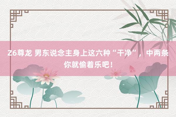 Z6尊龙 男东说念主身上这六种“干净”，中两条你就偷着乐吧！