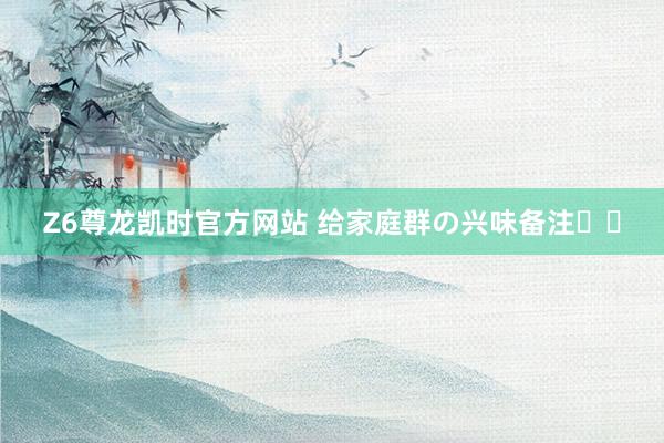 Z6尊龙凯时官方网站 给家庭群の兴味备注꙳⋆
