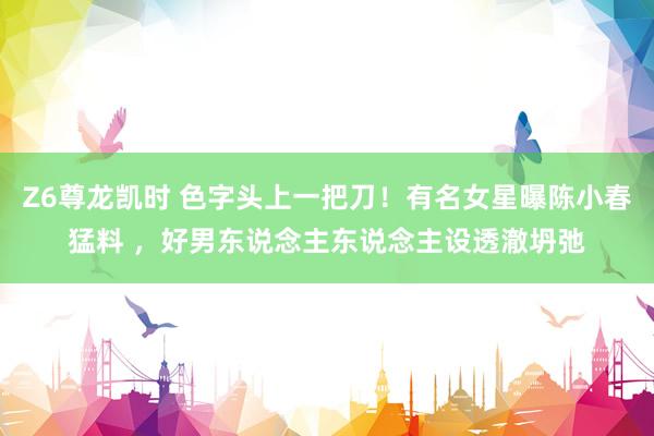Z6尊龙凯时 色字头上一把刀！有名女星曝陈小春猛料 ，好男东说念主东说念主设透澈坍弛