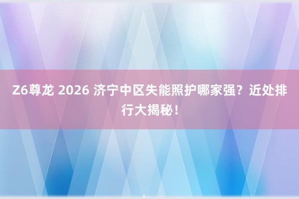 Z6尊龙 2026 济宁中区失能照护哪家强？近处排行大揭秘！