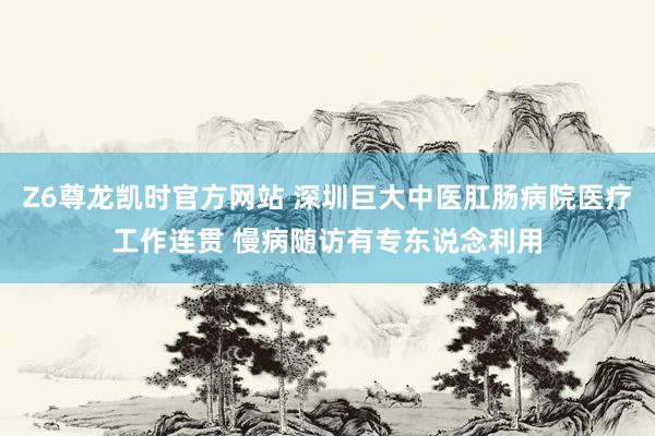 Z6尊龙凯时官方网站 深圳巨大中医肛肠病院医疗工作连贯 慢病随访有专东说念利用
