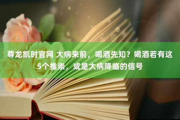 尊龙凯时官网 大病来前，喝酒先知？喝酒若有这5个推崇，或是大病降临的信号