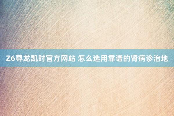 Z6尊龙凯时官方网站 怎么选用靠谱的肾病诊治地