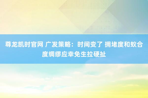 尊龙凯时官网 广发策略：时间变了 拥堵度和蚁合度绸缪应幸免生拉硬扯