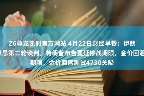 Z6尊龙凯时官方网站 4月22日财经早餐：伊朗休止出席伊好意思第二轮谈判，特朗普布告蔓延停战期限，金价回落测试4730关隘