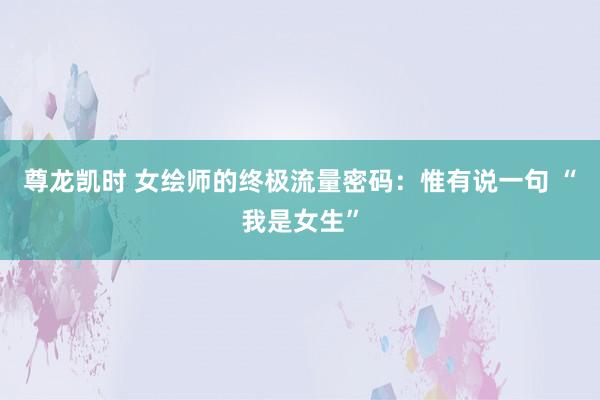 尊龙凯时 女绘师的终极流量密码：惟有说一句 “我是女生”
