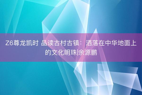 Z6尊龙凯时 品读古村古镇：洒落在中华地面上的文化明珠|余源鹏